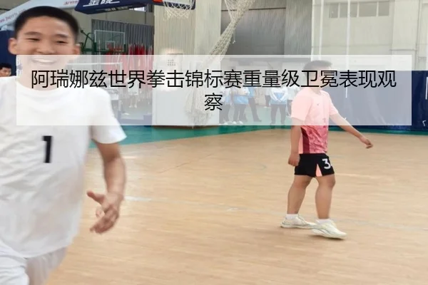 阿瑞娜兹世界拳击锦标赛重量级卫冕表现观察